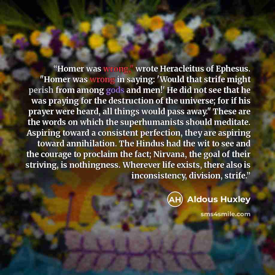 “Homer was wrong," wrote Heracleitus of Ephesus. "Homer was wrong in saying: 'Would that strife might perish from among gods and men!' He did not see that he was praying for the destruction of the universe; for if his prayer were heard, all things would pass away." These are the words on which the…” quote by Aldous Huxley