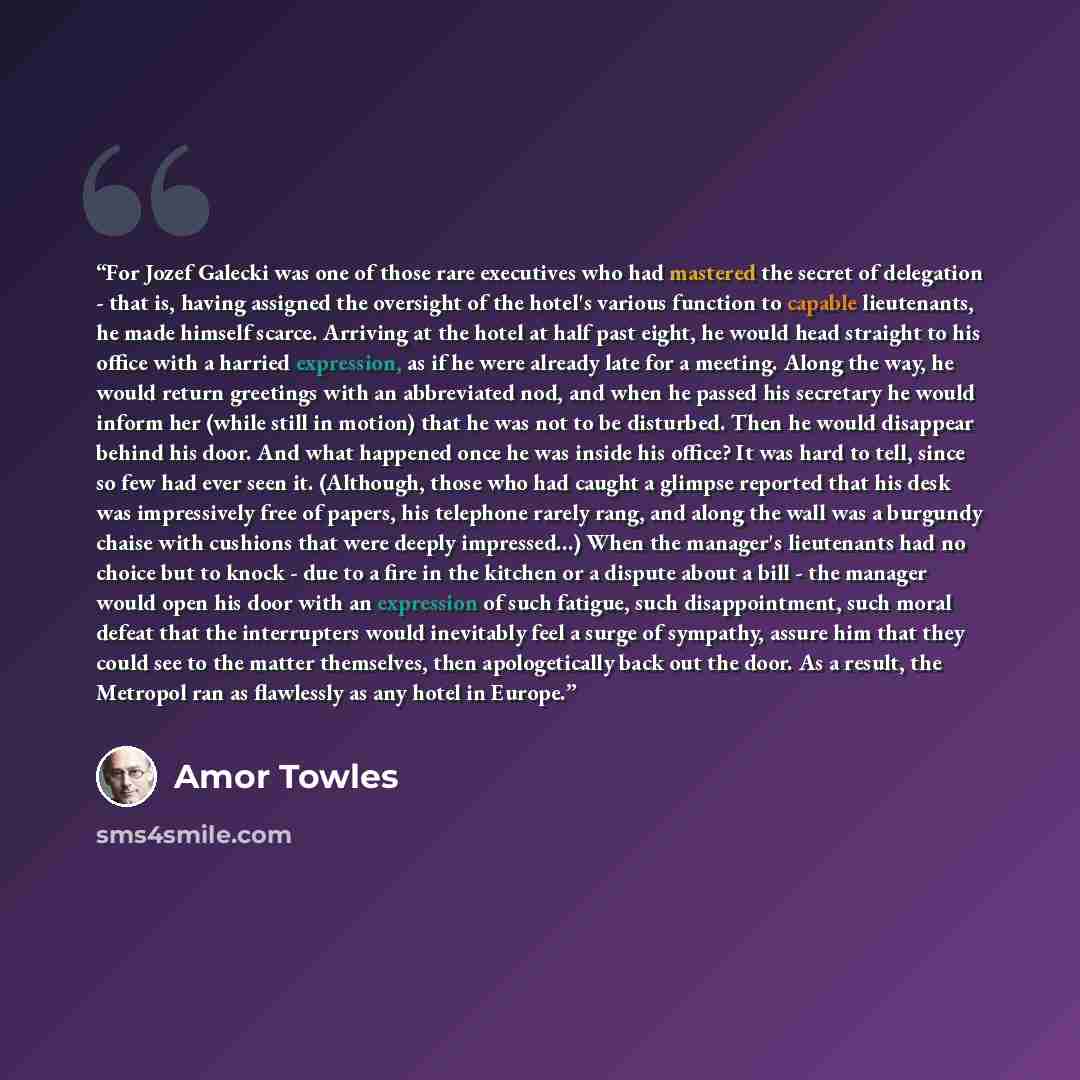 “For Jozef Galecki was one of those rare executives who had mastered the secret of delegation - that is, having assigned the oversight of the hotel's various function to capable lieutenants, he made himself scarce. Arriving at the hotel at half past eight, he would head straight to his office with…” quote by Amor Towles