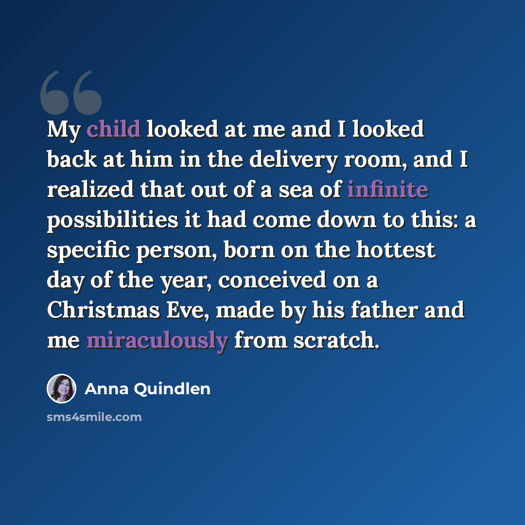 “My child looked at me and I looked back at him in the delivery room, and I realized that out of a sea of infinite possibilities it had come down to this: a specific person, born on the hottest day of the year, conceived on a Christmas Eve, made by his father and me miraculously from scratch.” quote by Anna Quindlen