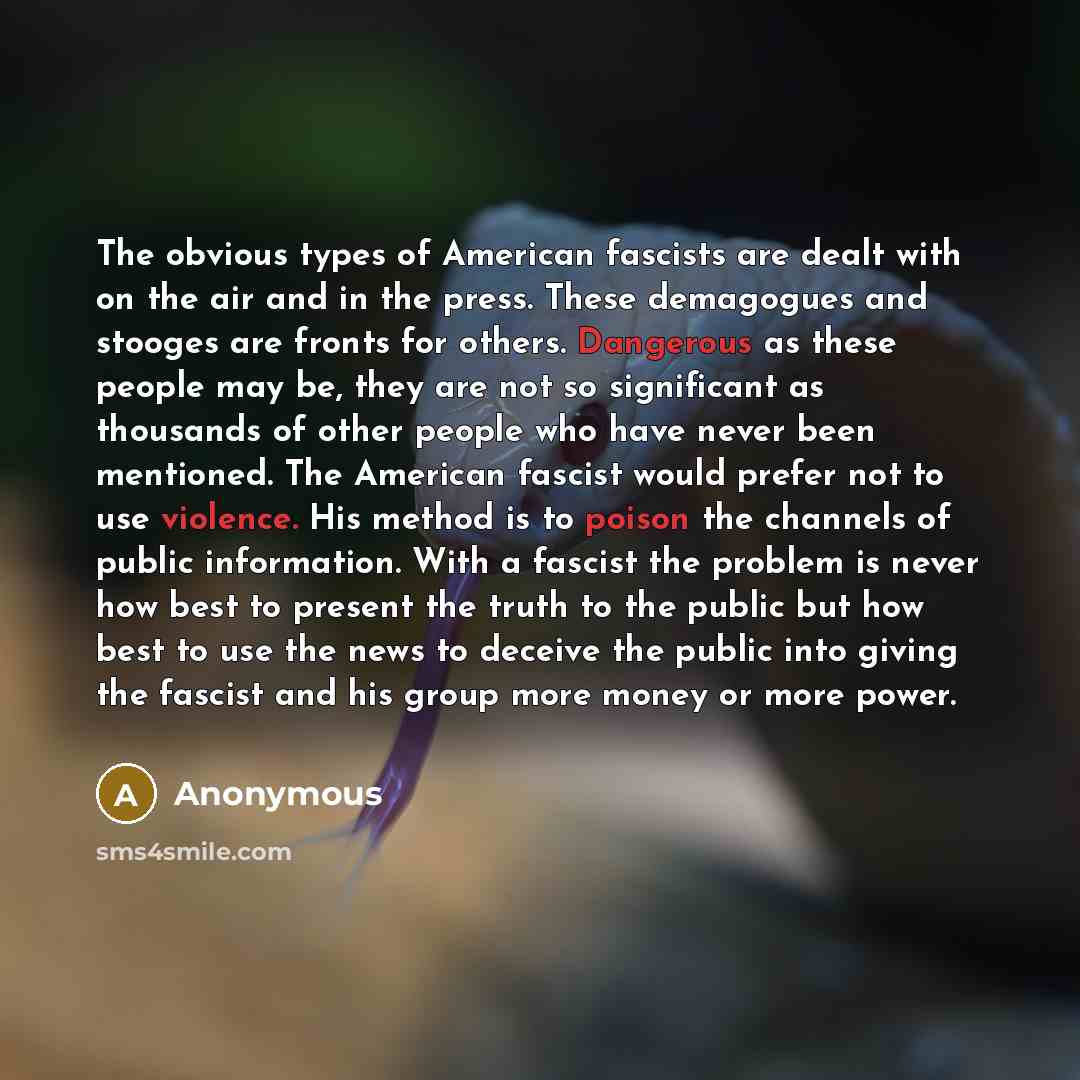 “The obvious types of American fascists are dealt with on the air and in the press. These demagogues and stooges are fronts for others. Dangerous as these people may be, they are not so significant as thousands of other people who have never been mentioned. The American fascist would prefer not to…” quote by Anonymous