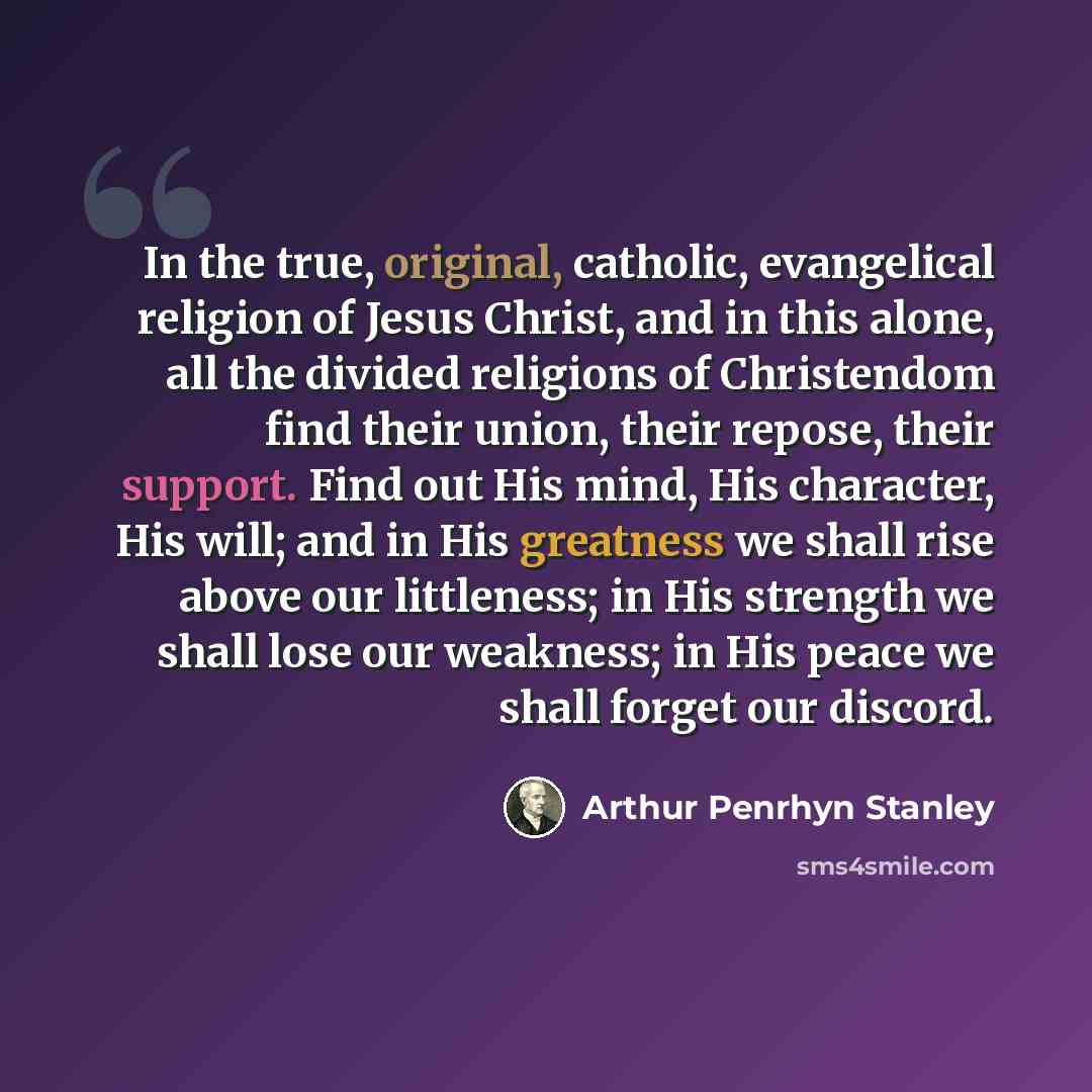 “In the true, original, catholic, evangelical religion of Jesus Christ, and in this alone, all the divided religions of Christendom find their union, their repose, their support. Find out His mind, His character, His will; and in His greatness we shall rise above our littleness; in His strength we…” quote by Arthur Penrhyn Stanley