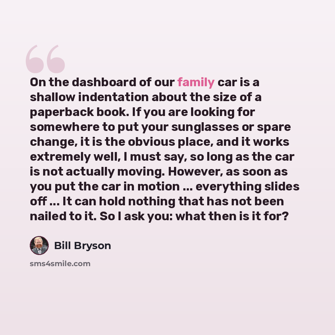 “On the dashboard of our family car is a shallow indentation about the size of a paperback book. If you are looking for somewhere to put your sunglasses or spare change, it is the obvious place, and it works extremely well, I must say, so long as the car is not actually moving. However, as soon as…” quote by Bill Bryson