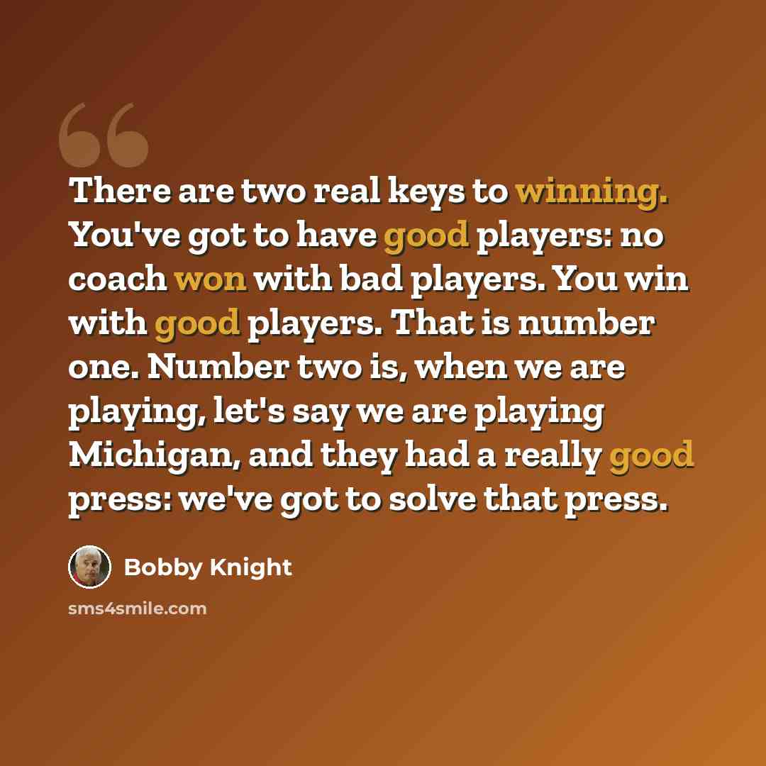 “There are two real keys to winning. You've got to have good players: no coach won with bad players. You win with good players. That is number one. Number two is, when we are playing, let's say we are playing Michigan, and they had a really good press: we've got to solve that press.” quote by Bobby Knight