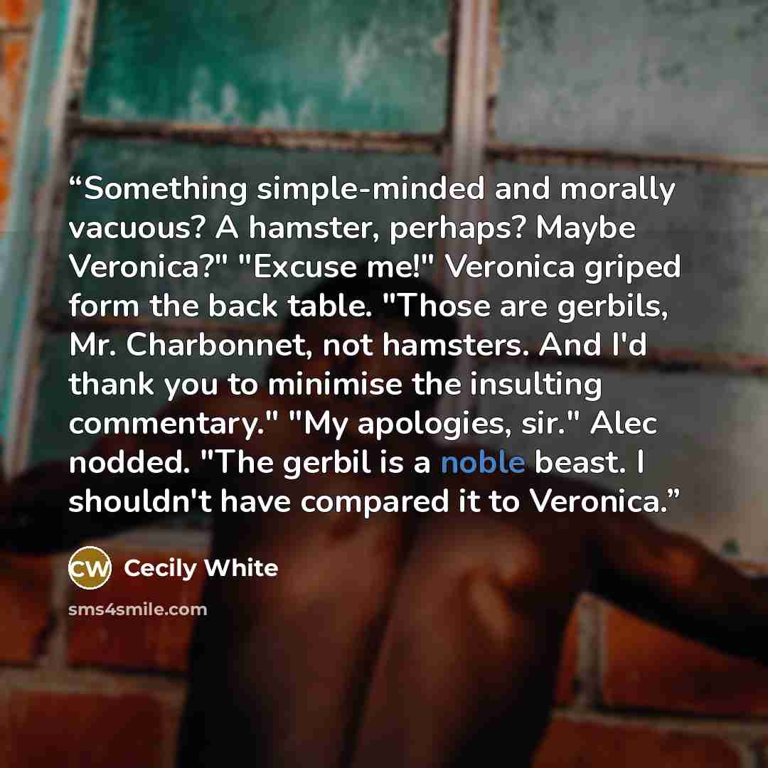 “Something simple-minded and morally vacuous? A hamster, perhaps? Maybe Veronica?" "Excuse me!" Veronica griped form the back table. "Those are gerbils, Mr. Charbonnet, not hamsters. And I'd thank you to minimise the insulting commentary." "My apologies, sir." Alec nodded. "The gerbil is a noble…” quote by Cecily White
