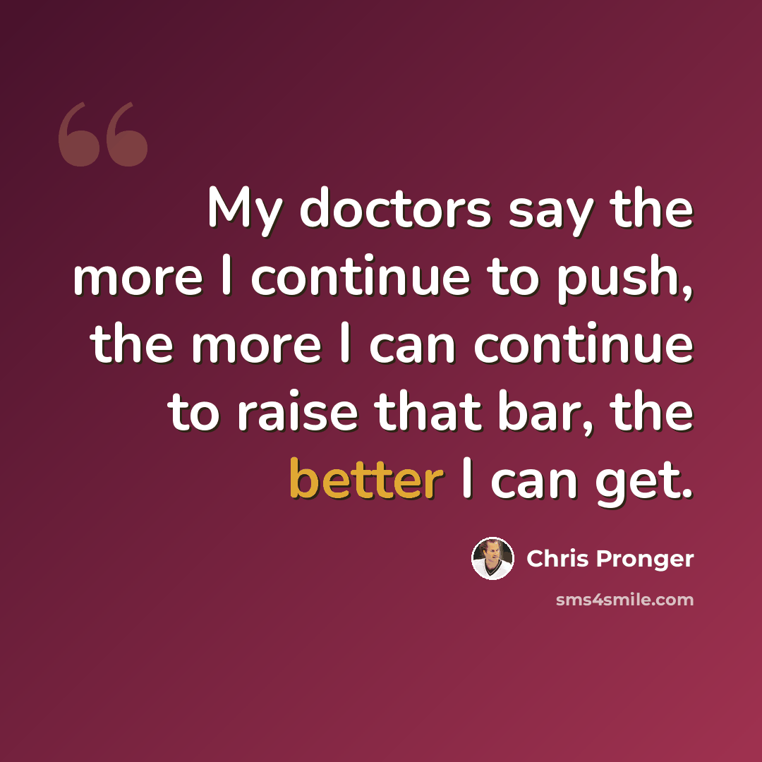 “My doctors say the more I continue to push, the more I can continue to raise that bar, the better I can get.” quote by Chris Pronger