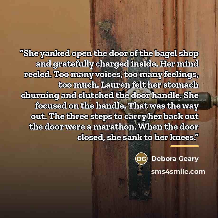 “She yanked open the door of the bagel shop and gratefully charged inside. Her mind reeled. Too many voices, too many feelings, too much. Lauren felt her stomach churning and clutched the door handle. She focused on the handle. That was the way out. The three steps to carry her back out the door…” quote by Debora Geary