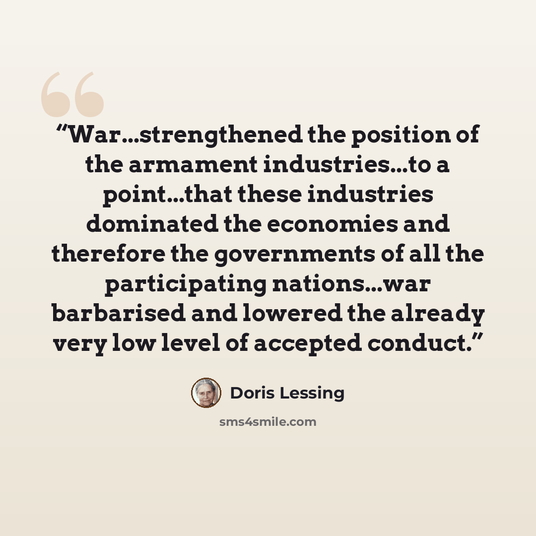“War...strengthened the position of the armament industries...to a point...that these industries dominated the economies and therefore the governments of all the participating nations...war barbarised and lowered the already very low level of accepted conduct.” quote by Doris Lessing