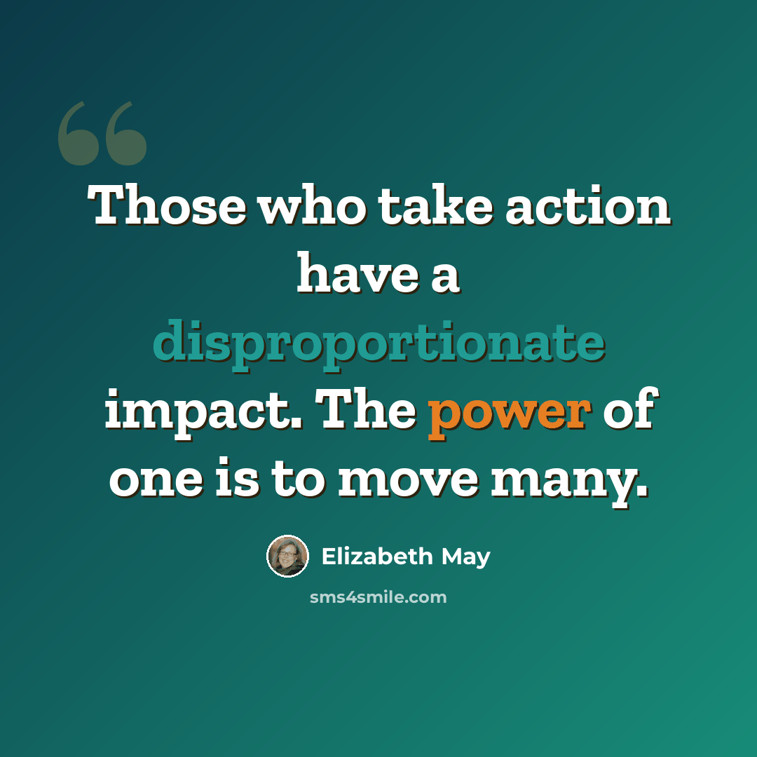“Those who take action have a disproportionate impact. The power of one is to move many.” quote by Elizabeth May