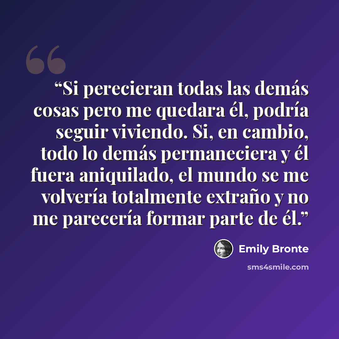 “Si perecieran todas las demás cosas pero me quedara él, podría seguir viviendo. Si, en cambio, todo lo demás permaneciera y él fuera aniquilado, el mundo se me volvería totalmente extraño y no me parecería formar parte de él.” quote by Emily Brontë