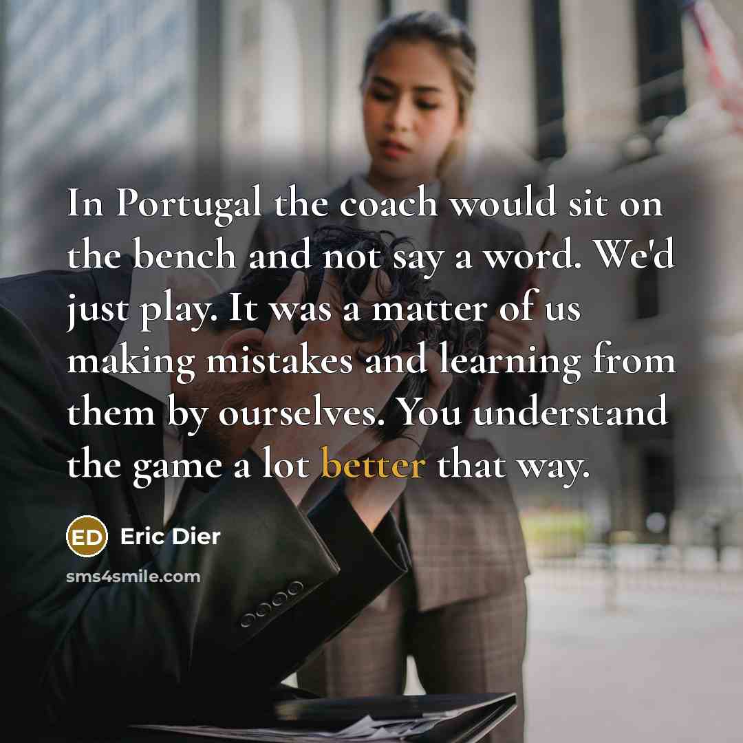 “In Portugal the coach would sit on the bench and not say a word. We'd just play. It was a matter of us making mistakes and learning from them by ourselves. You understand the game a lot better that way.” quote by Eric Dier