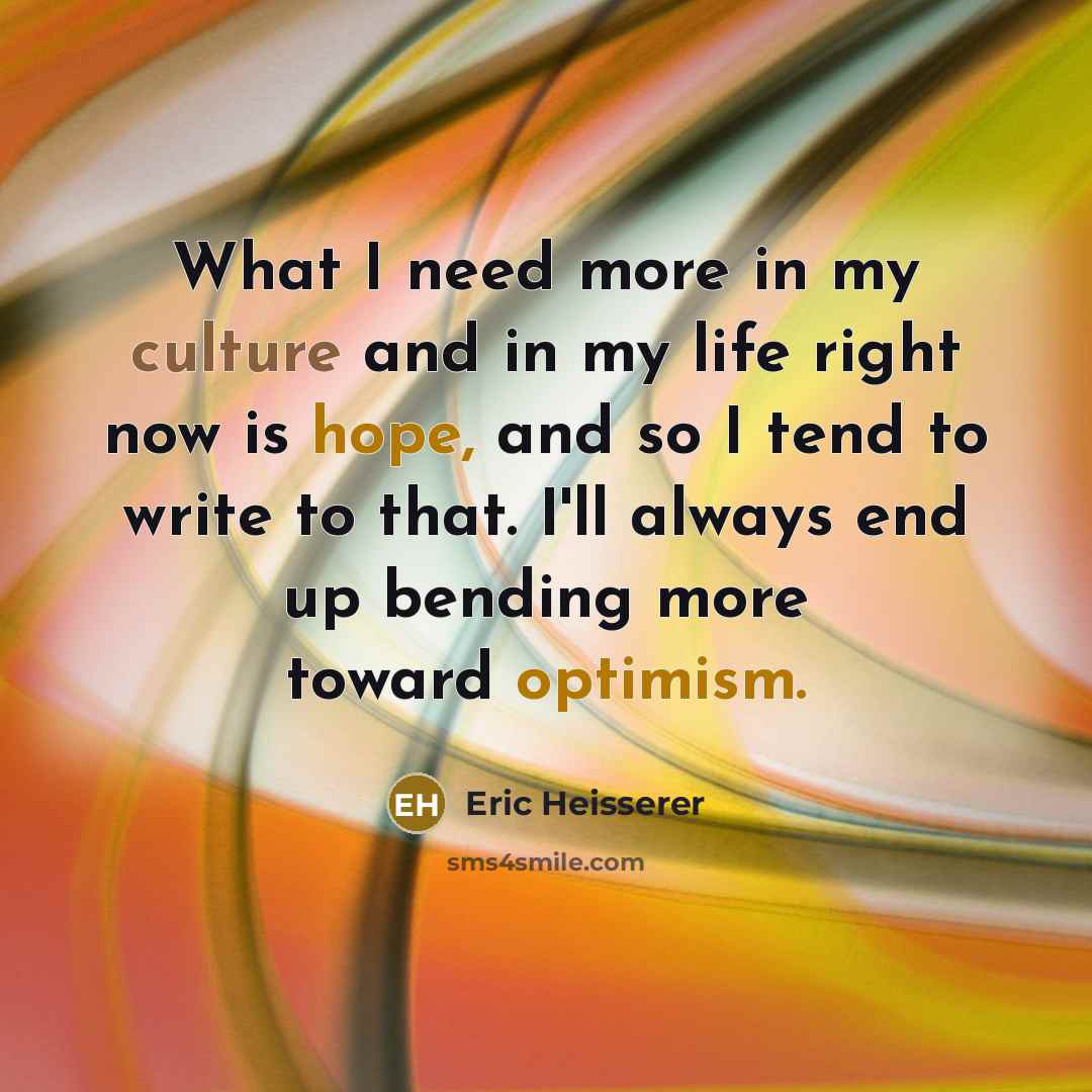 “What I need more in my culture and in my life right now is hope, and so I tend to write to that. I'll always end up bending more toward optimism.” quote by Eric Heisserer