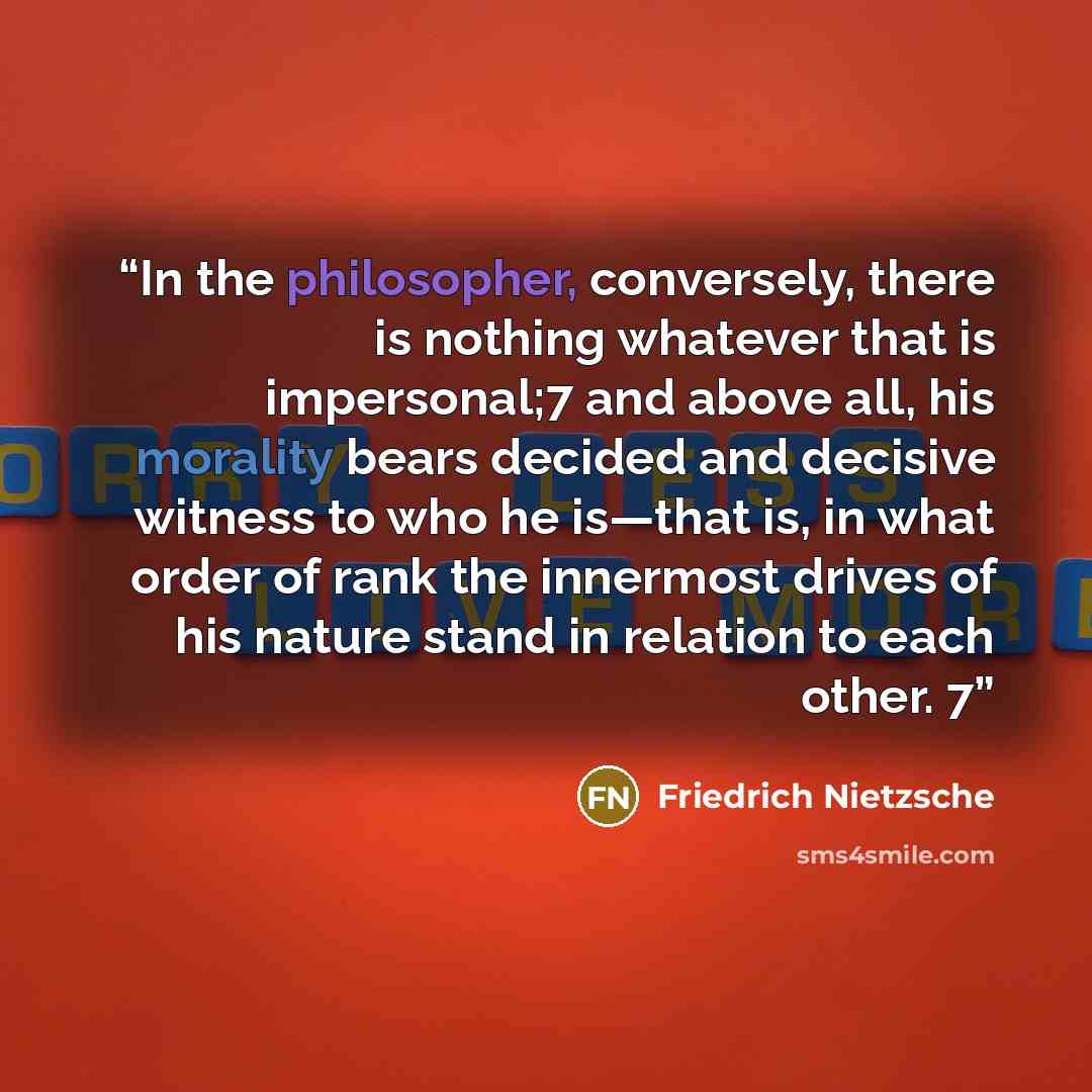“In the philosopher, conversely, there is nothing whatever that is impersonal;7 and above all, his morality bears decided and decisive witness to who he is—that is, in what order of rank the innermost drives of his nature stand in relation to each other. 7” quote by Friedrich Nietzsche
