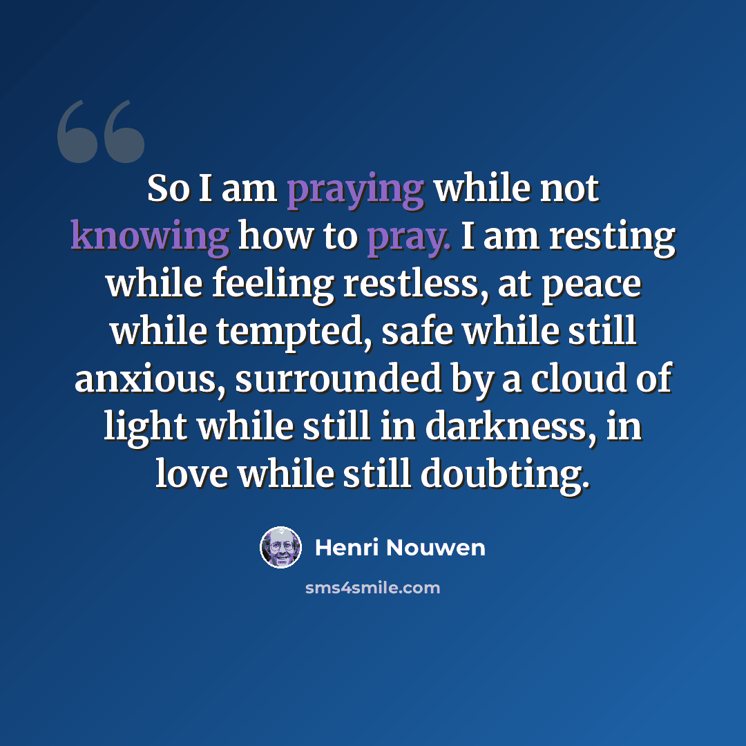 “So I am praying while not knowing how to pray. I am resting while feeling restless, at peace while tempted, safe while still anxious, surrounded by a cloud of light while still in darkness, in love while still doubting.” quote by Henri Nouwen