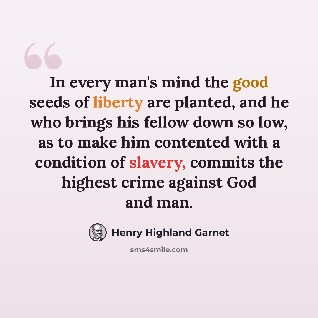 “In every man's mind the good seeds of liberty are planted, and he who brings his fellow down so low, as to make him contented with a condition of slavery, commits the highest crime against God and man.” quote by Henry Highland Garnet