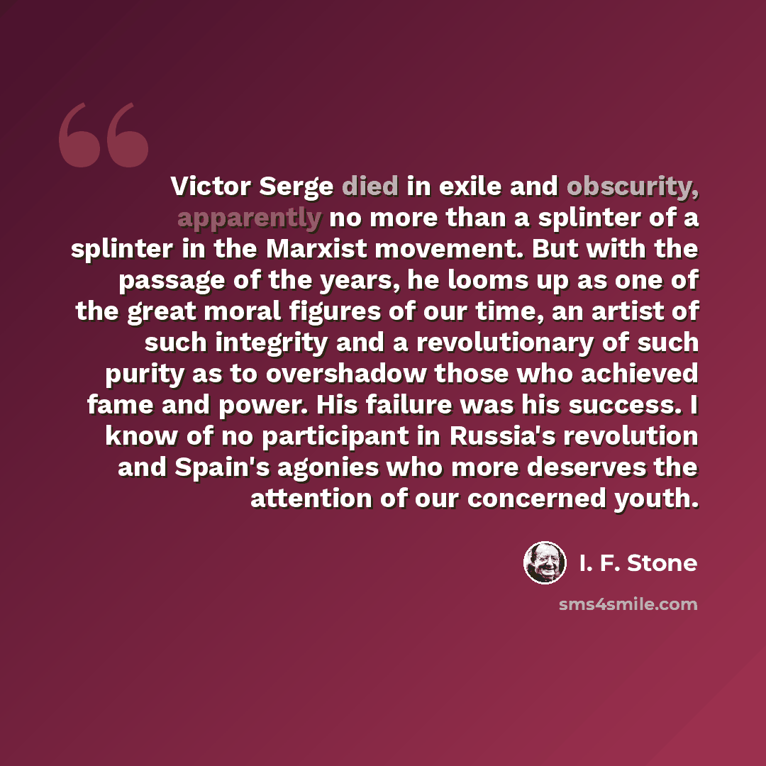 “Victor Serge died in exile and obscurity, apparently no more than a splinter of a splinter in the Marxist movement. But with the passage of the years, he looms up as one of the great moral figures of our time, an artist of such integrity and a revolutionary of such purity as to overshadow those…” quote by I. F. Stone