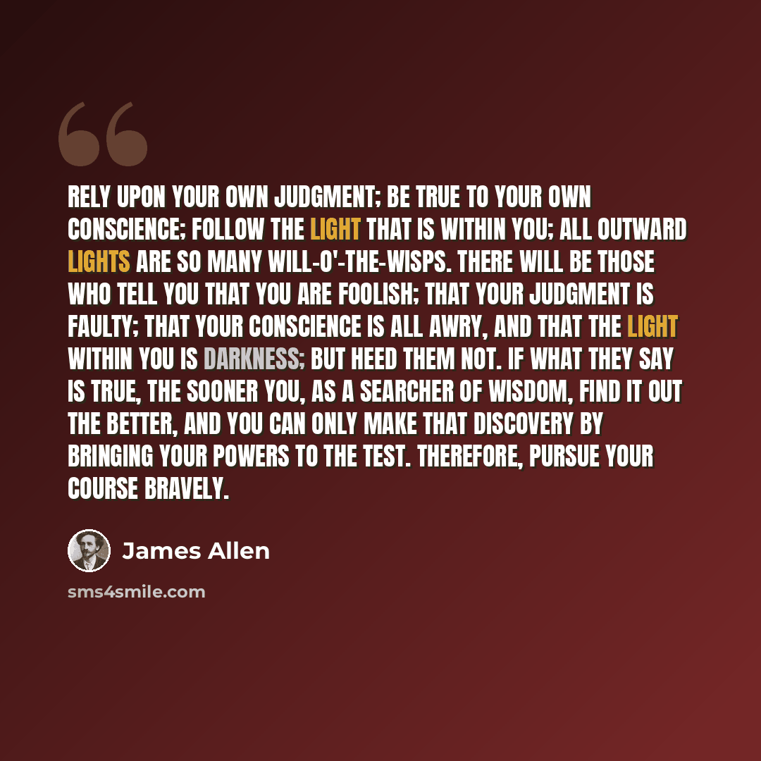 “Rely upon your own judgment; be true to your own conscience; follow the light that is within you; all outward lights are so many will-o'-the-wisps. There will be those who tell you that you are foolish; that your judgment is faulty; that your conscience is all awry, and that the light within you…” quote by James Allen