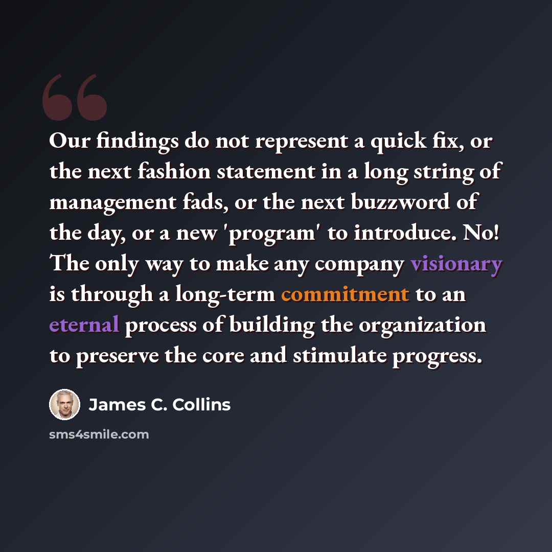 “Our findings do not represent a quick fix, or the next fashion statement in a long string of management fads, or the next buzzword of the day, or a new 'program' to introduce. No! The only way to make any company visionary is through a long-term commitment to an eternal process of building the…” quote by James C. Collins