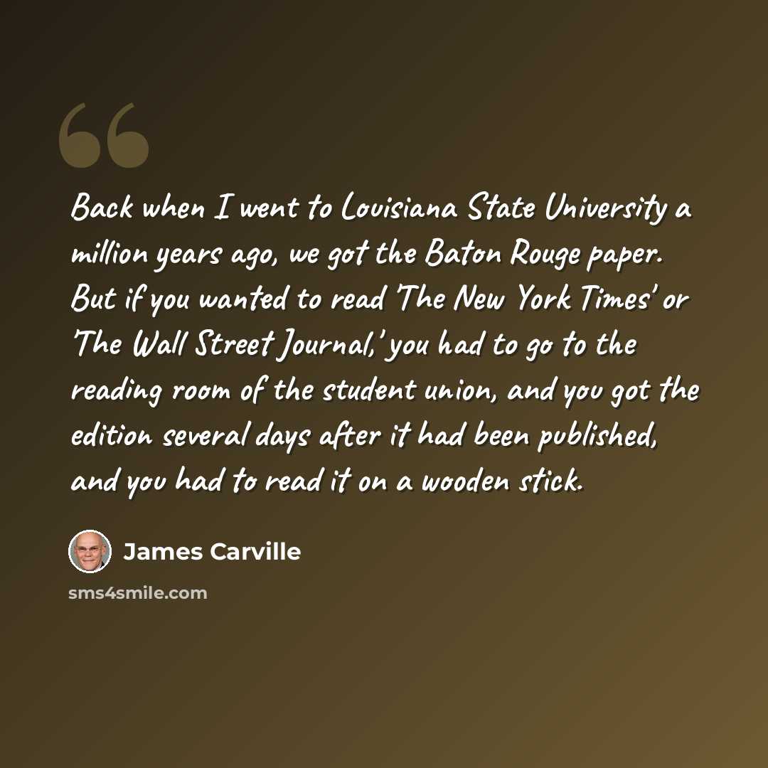 “Back when I went to Louisiana State University a million years ago, we got the Baton Rouge paper. But if you wanted to read 'The New York Times' or 'The Wall Street Journal,' you had to go to the reading room of the student union, and you got the edition several days after it had been published…” quote by James Carville