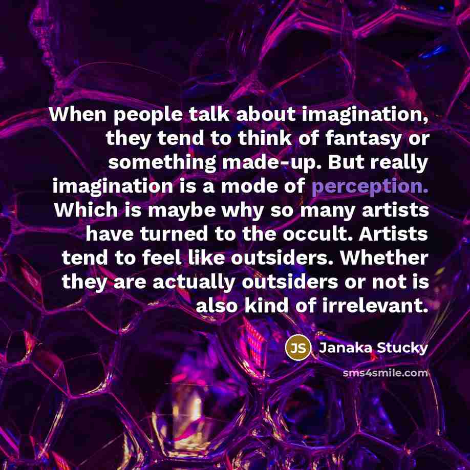“When people talk about imagination, they tend to think of fantasy or something made-up. But really imagination is a mode of perception. Which is maybe why so many artists have turned to the occult. Artists tend to feel like outsiders. Whether they are actually outsiders or not is also kind of…” quote by Janaka Stucky