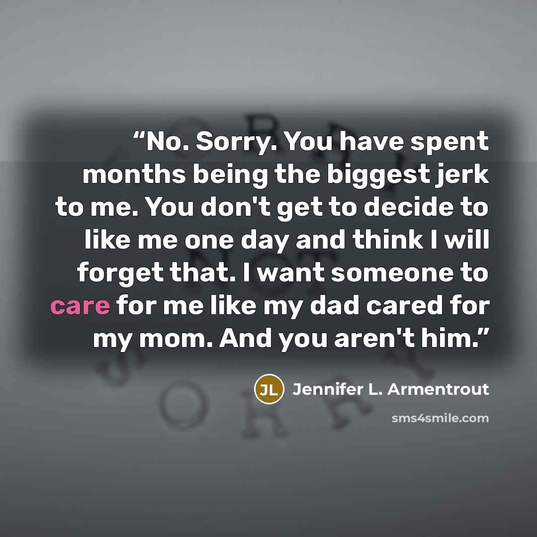 “No. Sorry. You have spent months being the biggest jerk to me. You don't get to decide to like me one day and think I will forget that. I want someone to care for me like my dad cared for my mom. And you aren't him.” quote by Jennifer L. Armentrout