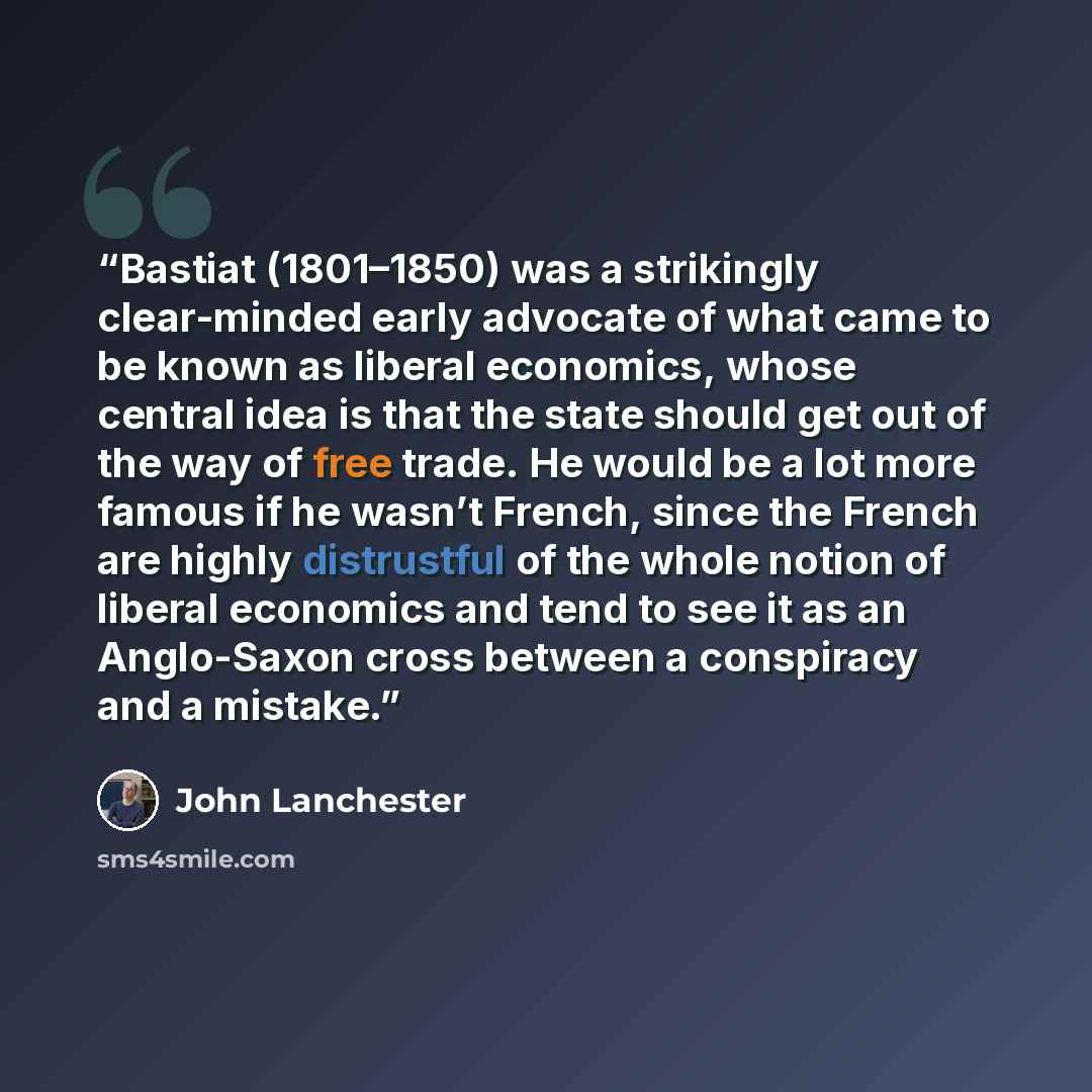“Bastiat (1801–1850) was a strikingly clear-minded early advocate of what came to be known as liberal economics, whose central idea is that the state should get out of the way of free trade. He would be a lot more famous if he wasn’t French, since the French are highly distrustful of the whole…” quote by John Lanchester