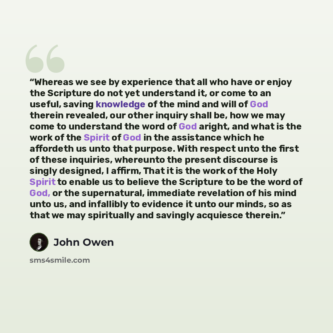 “Whereas we see by experience that all who have or enjoy the Scripture do not yet understand it, or come to an useful, saving knowledge of the mind and will of God therein revealed, our other inquiry shall be, how we may come to understand the word of God aright, and what is the work of the Spirit…” quote by John Owen