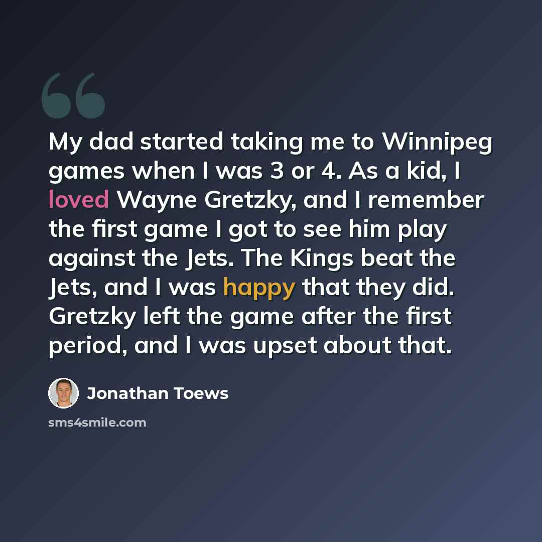 “My dad started taking me to Winnipeg games when I was 3 or 4. As a kid, I loved Wayne Gretzky, and I remember the first game I got to see him play against the Jets. The Kings beat the Jets, and I was happy that they did. Gretzky left the game after the first period, and I was upset about that.” quote by Jonathan Toews
