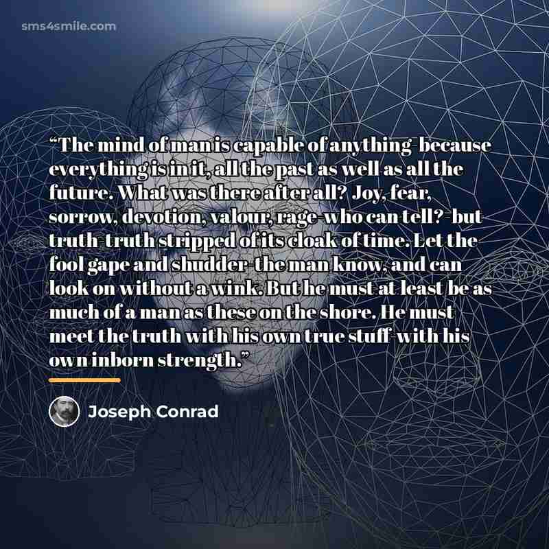 “The mind of man is capable of anything-because everything is in it, all the past as well as all the future. What was there after all? Joy, fear, sorrow, devotion, valour, rage-who can tell?-but truth-truth stripped of its cloak of time. Let the fool gape and shudder-the man know, and can look on…” quote by Joseph Conrad