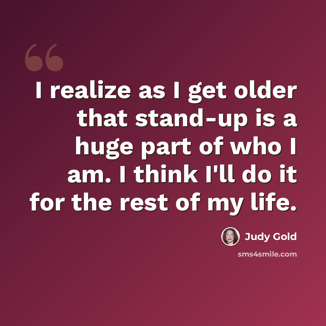 “I realize as I get older that stand-up is a huge part of who I am. I think I'll do it for the rest of my life.” quote by Judy Gold