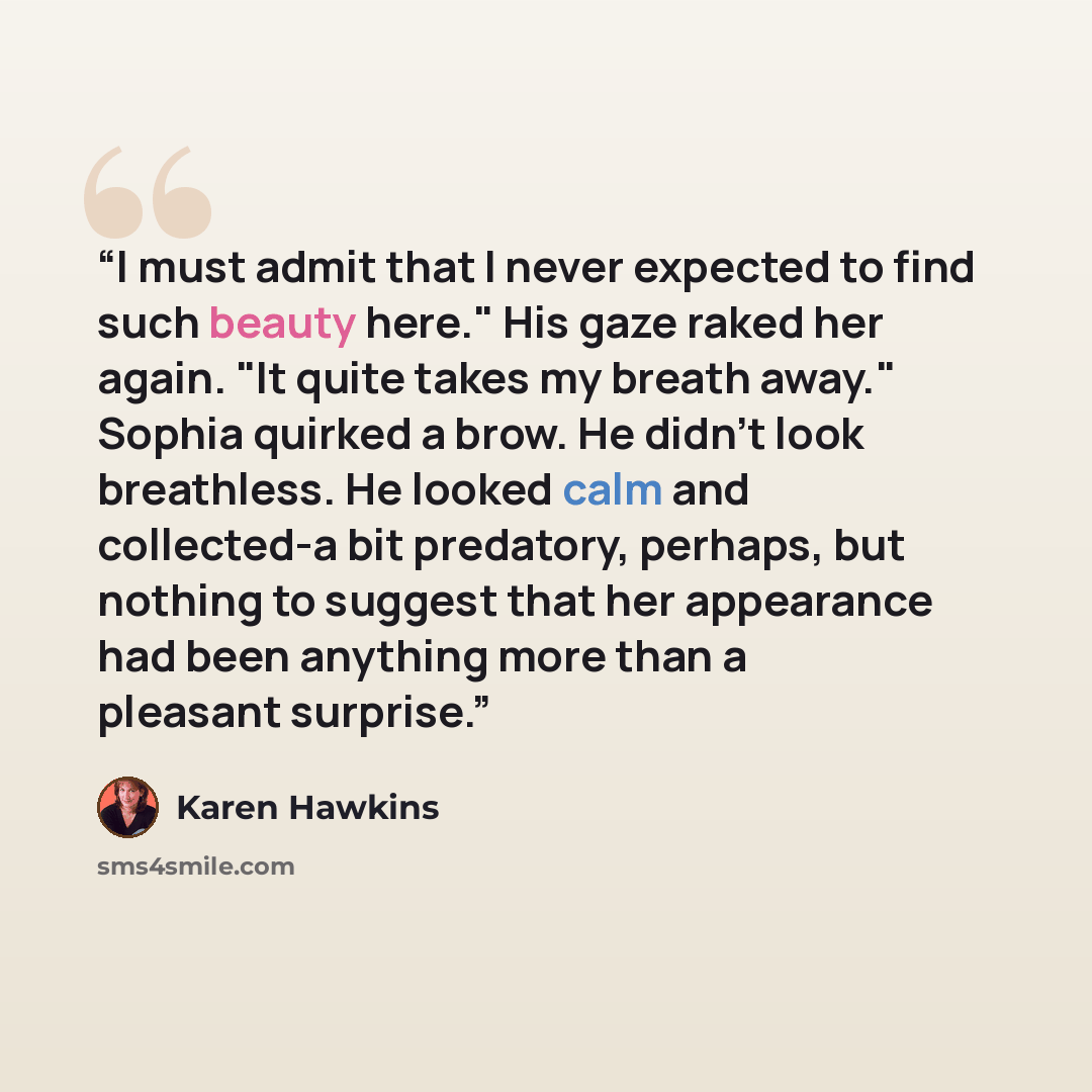 “I must admit that I never expected to find such beauty here." His gaze raked her again. "It quite takes my breath away." Sophia quirked a brow. He didn't look breathless. He looked calm and collected-a bit predatory, perhaps, but nothing to suggest that her appearance had been anything more than a…” quote by Karen Hawkins