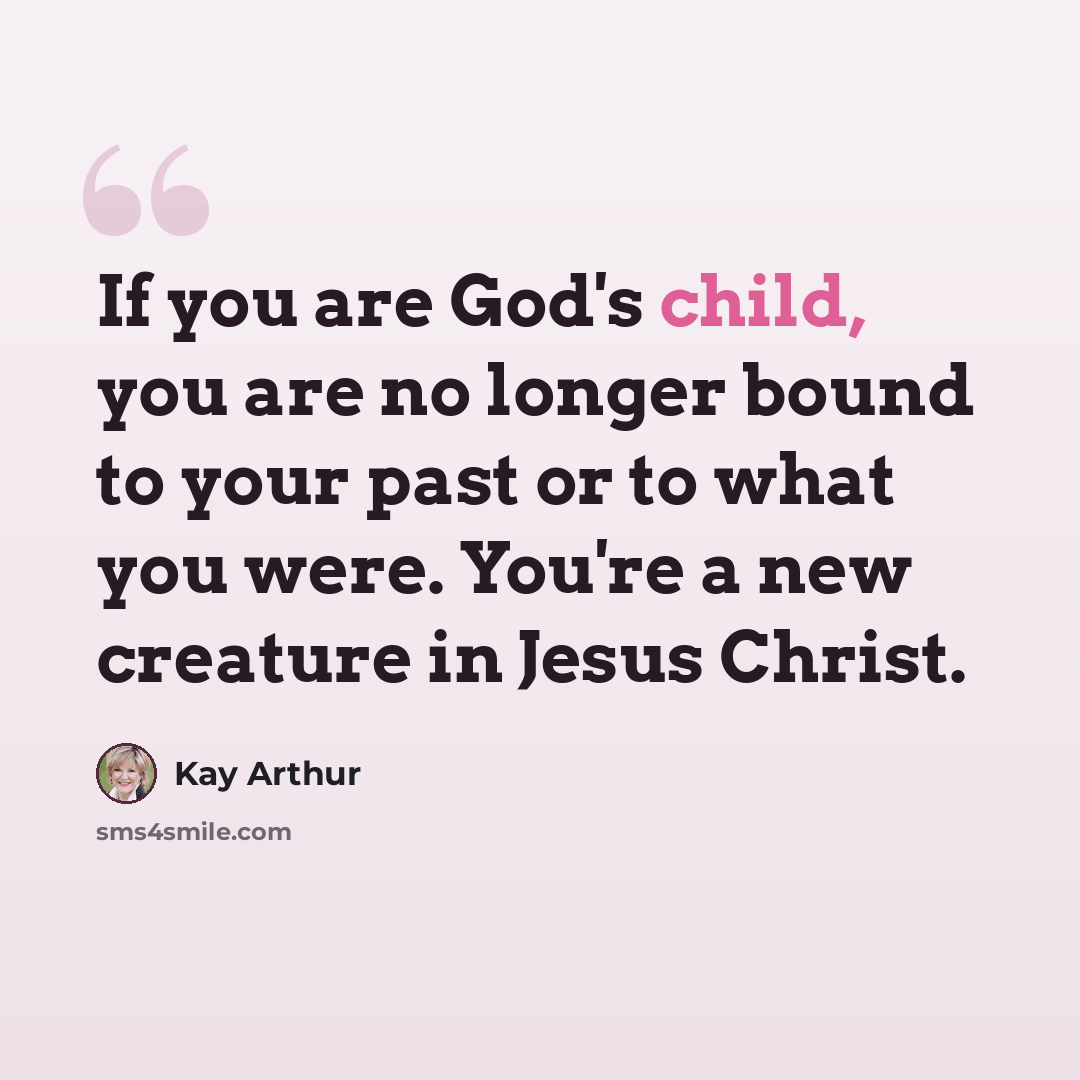 “If you are God's child, you are no longer bound to your past or to what you were. You're a new creature in Jesus Christ.” quote by Kay Arthur