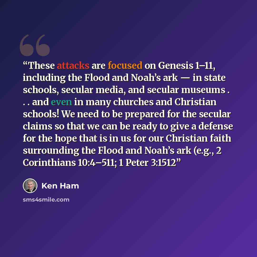“These attacks are focused on Genesis 1–11, including the Flood and Noah’s ark — in state schools, secular media, and secular museums . . . and even in many churches and Christian schools! We need to be prepared for the secular claims so that we can be ready to give a defense for the hope that is…” quote by Ken Ham