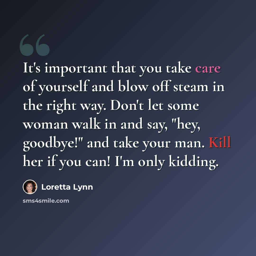 “It's important that you take care of yourself and blow off steam in the right way. Don't let some woman walk in and say, "hey, goodbye!" and take your man. Kill her if you can! I'm only kidding.” quote by Loretta Lynn