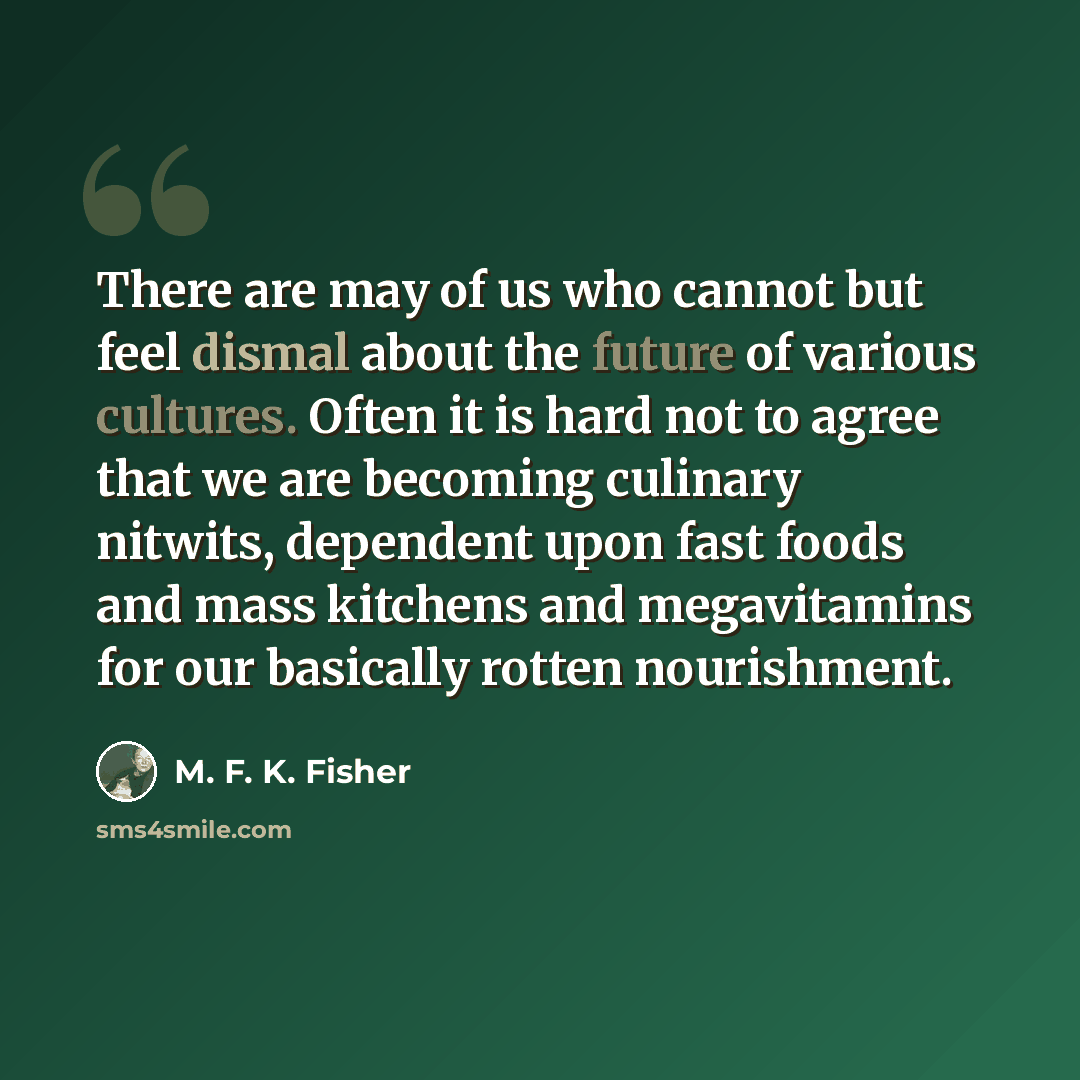 “There are may of us who cannot but feel dismal about the future of various cultures. Often it is hard not to agree that we are becoming culinary nitwits, dependent upon fast foods and mass kitchens and megavitamins for our basically rotten nourishment.” quote by M. F. K. Fisher