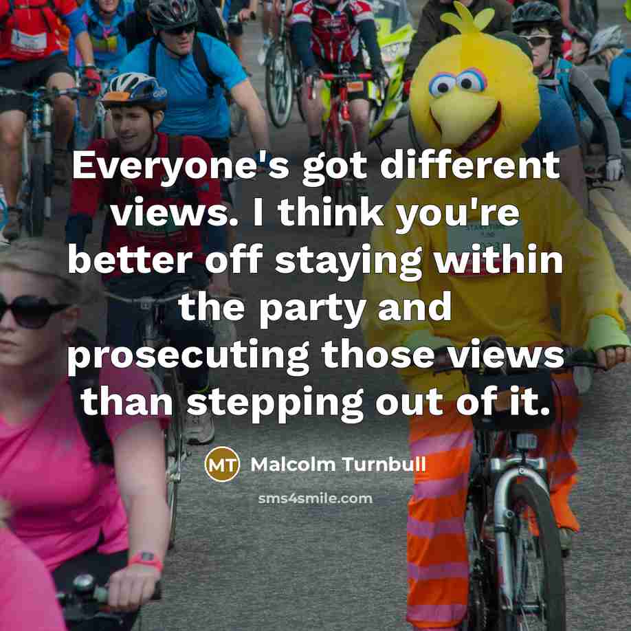 “Everyone's got different views. I think you're better off staying within the party and prosecuting those views than stepping out of it.” quote by Malcolm Turnbull