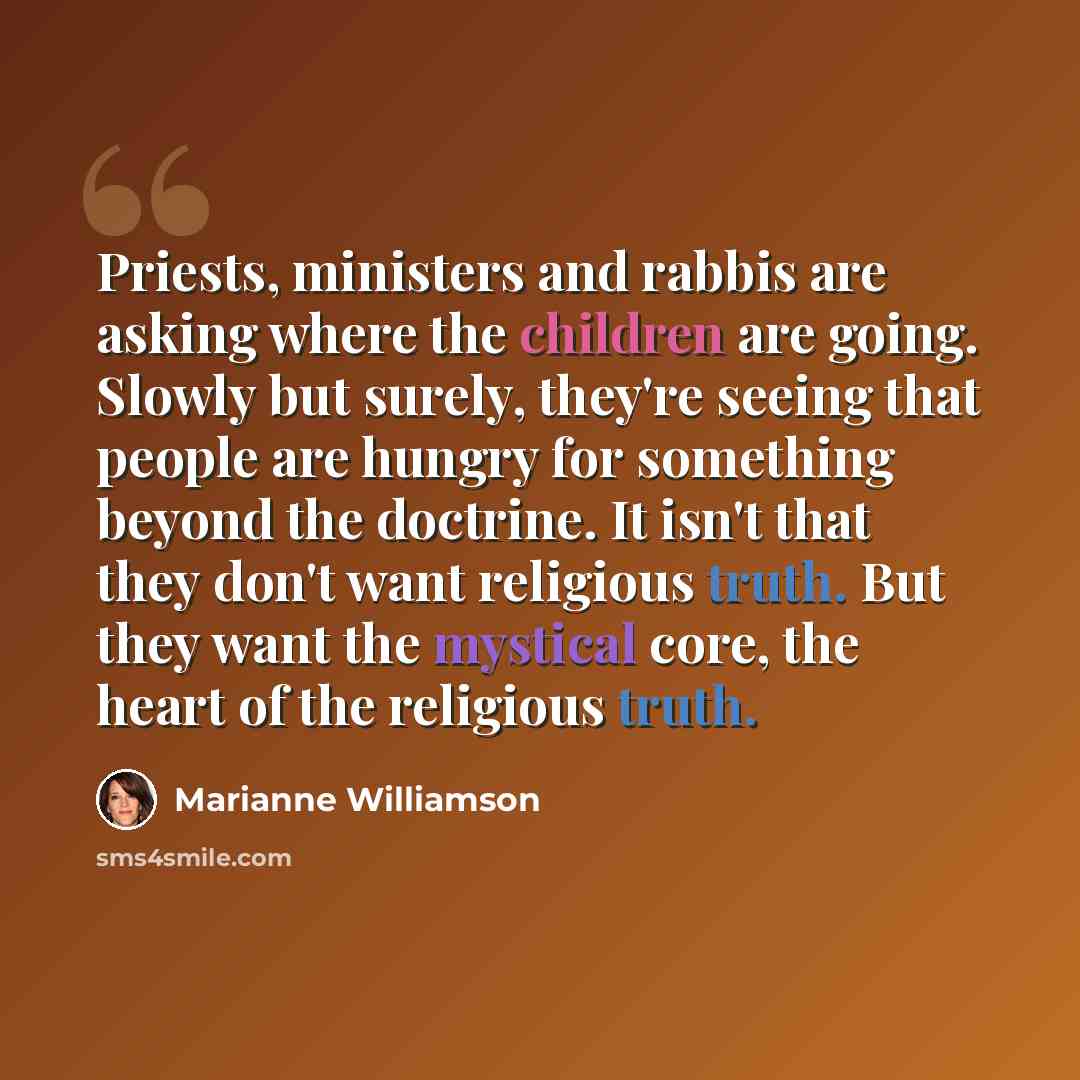 “Priests, ministers and rabbis are asking where the children are going. Slowly but surely, they're seeing that people are hungry for something beyond the doctrine. It isn't that they don't want religious truth. But they want the mystical core, the heart of the religious truth.” quote by Marianne Williamson