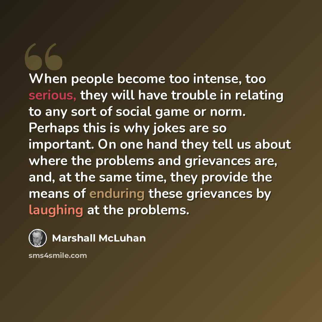 “When people become too intense, too serious, they will have trouble in relating to any sort of social game or norm. Perhaps this is why jokes are so important. On one hand they tell us about where the problems and grievances are, and, at the same time, they provide the means of enduring these…” quote by Marshall McLuhan