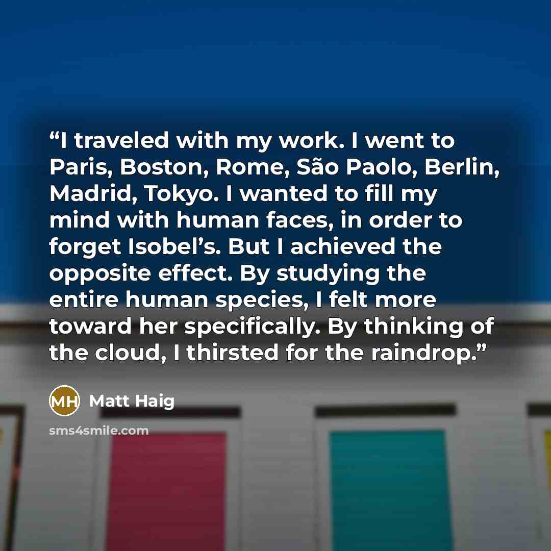 “I traveled with my work. I went to Paris, Boston, Rome, São Paolo, Berlin, Madrid, Tokyo. I wanted to fill my mind with human faces, in order to forget Isobel’s. But I achieved the opposite effect. By studying the entire human species, I felt more toward her specifically. By thinking of the cloud…” quote by Matt Haig