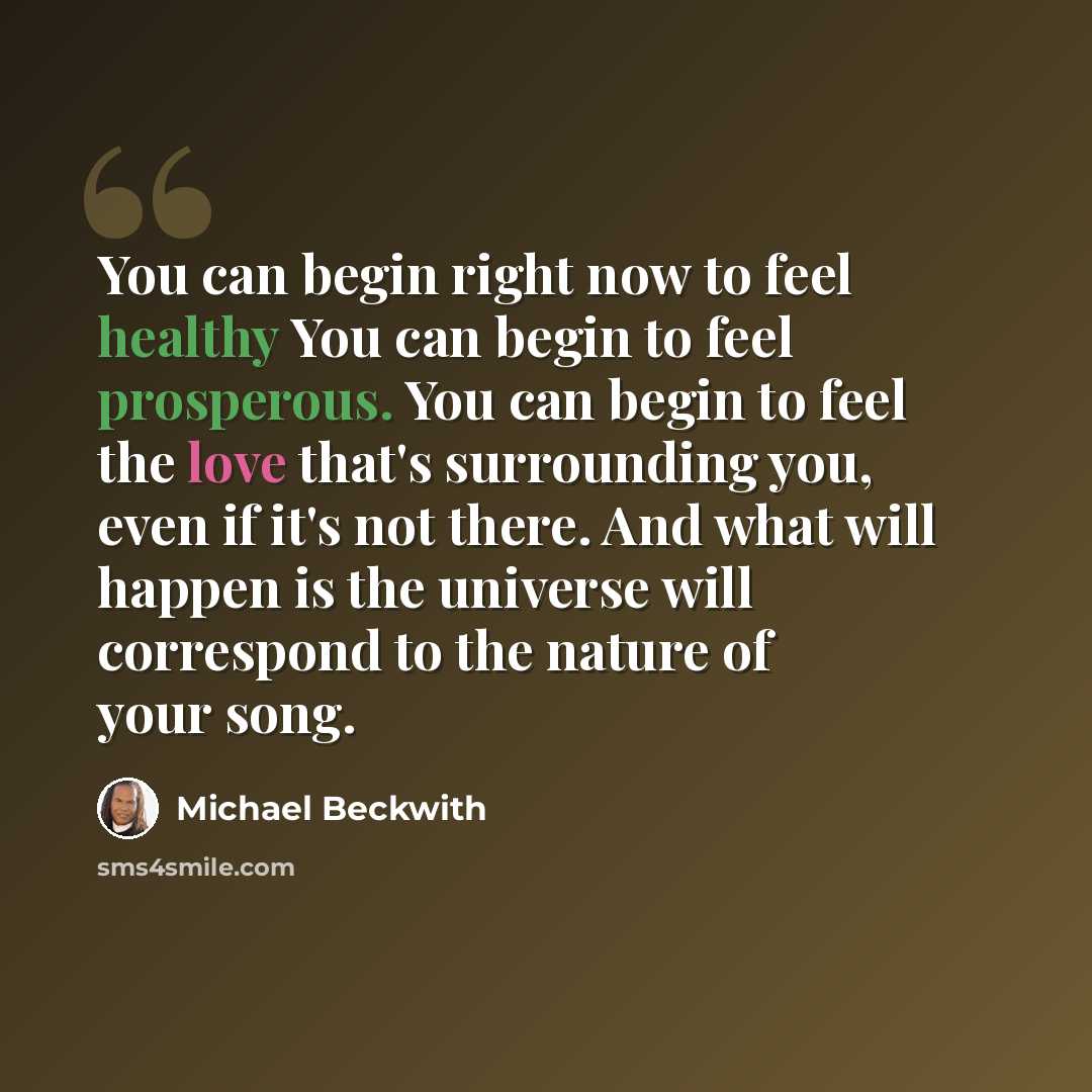 “You can begin right now to feel healthy You can begin to feel prosperous. You can begin to feel the love that's surrounding you, even if it's not there. And what will happen is the universe will correspond to the nature of your song.” quote by Michael Beckwith
