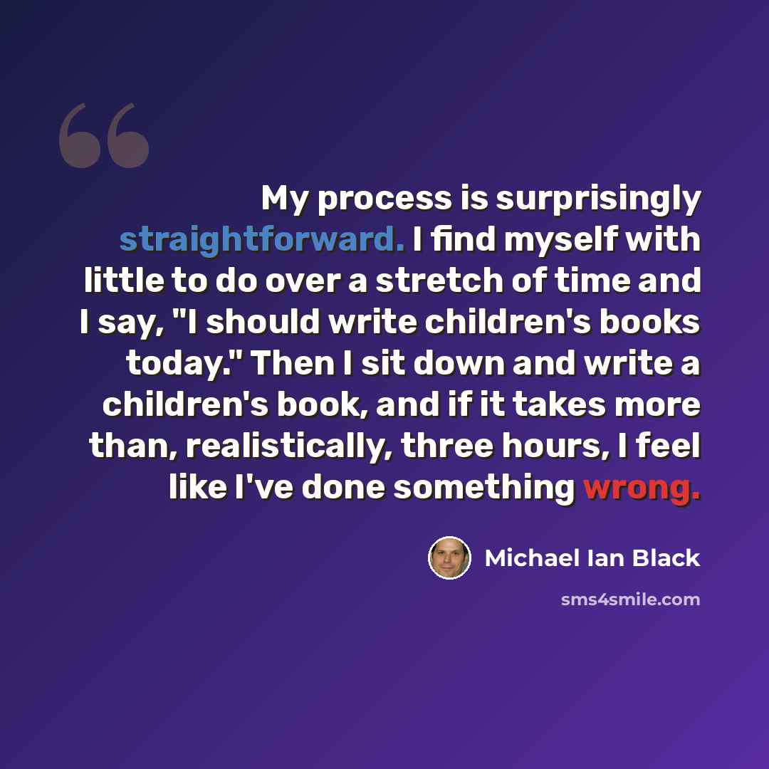 “My process is surprisingly straightforward. I find myself with little to do over a stretch of time and I say, "I should write children's books today." Then I sit down and write a children's book, and if it takes more than, realistically, three hours, I feel like I've done something wrong.” quote by Michael Ian Black