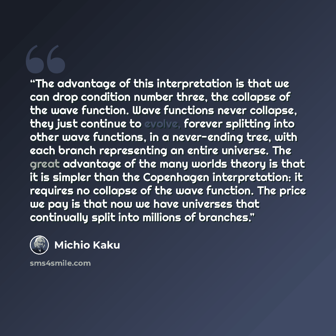 “The advantage of this interpretation is that we can drop condition number three, the collapse of the wave function. Wave functions never collapse, they just continue to evolve, forever splitting into other wave functions, in a never-ending tree, with each branch representing an entire universe…” quote by Michio Kaku