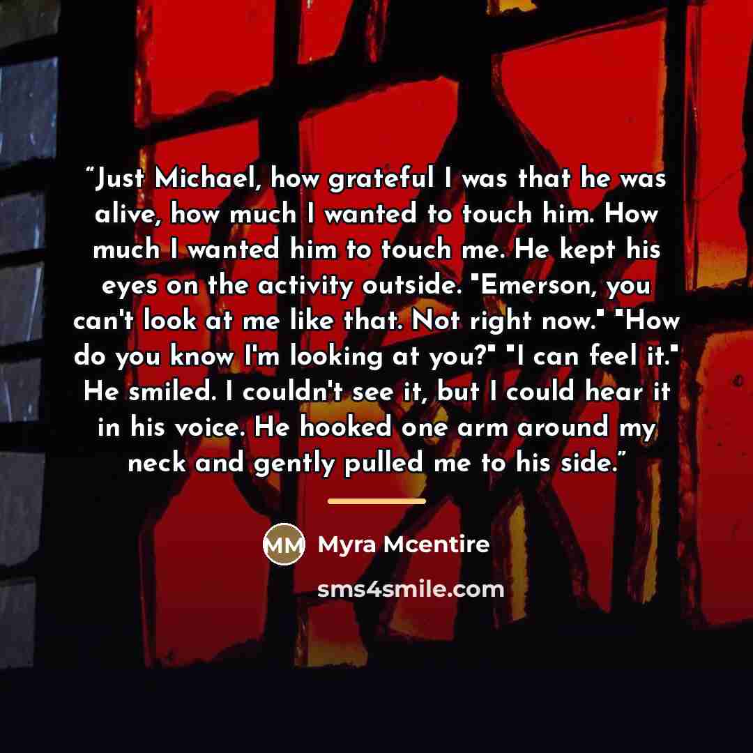 “Just Michael, how grateful I was that he was alive, how much I wanted to touch him. How much I wanted him to touch me. He kept his eyes on the activity outside. "Emerson, you can't look at me like that. Not right now." "How do you know I'm looking at you?" "I can feel it." He smiled. I couldn't…” quote by Myra McEntire