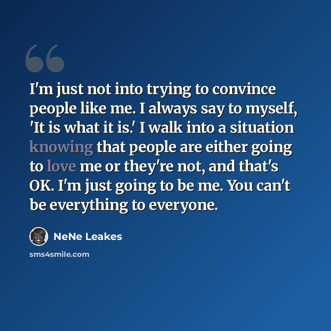 “I'm just not into trying to convince people like me. I always say to myself, 'It is what it is.' I walk into a situation knowing that people are either going to love me or they're not, and that's OK. I'm just going to be me. You can't be everything to everyone.” quote by NeNe Leakes