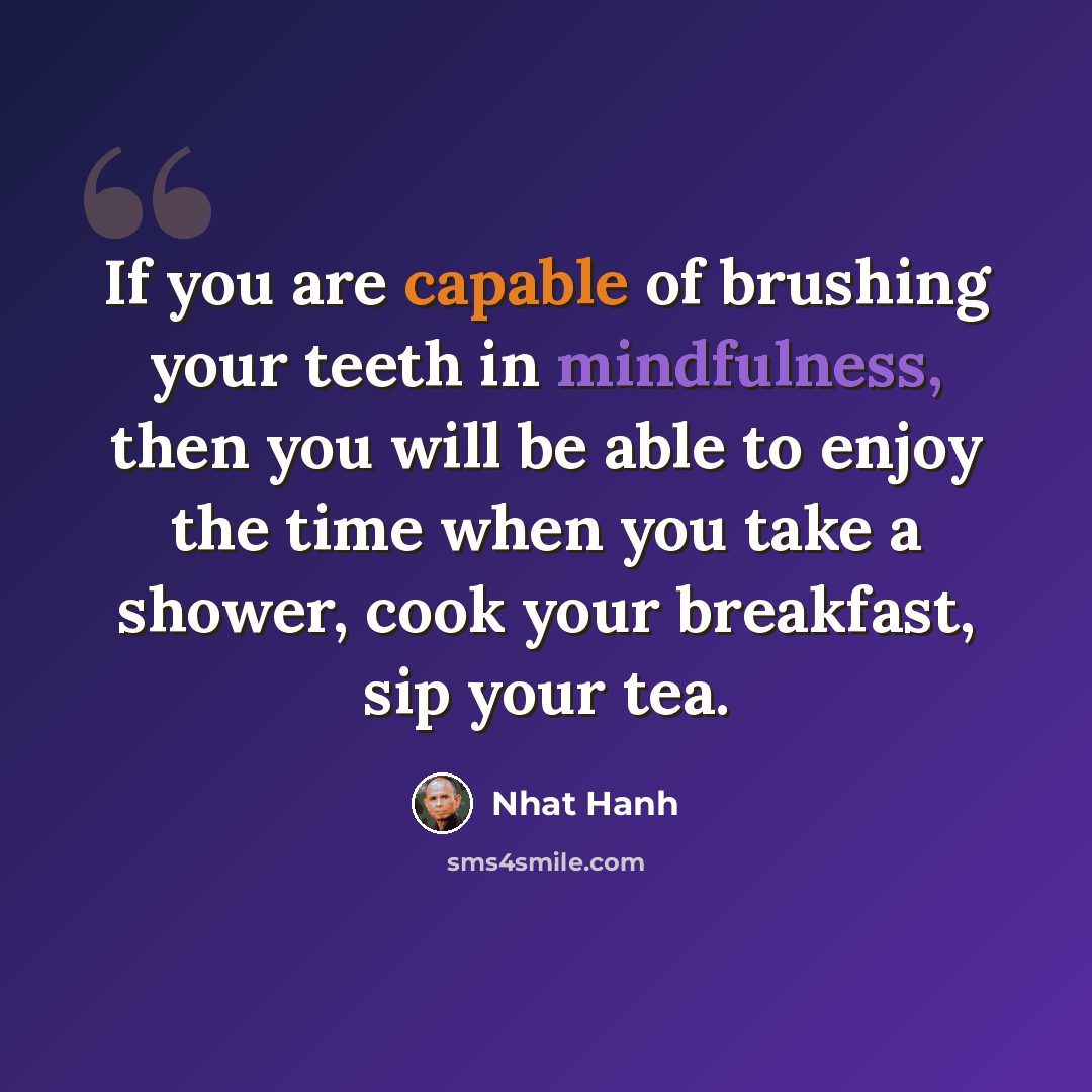 “If you are capable of brushing your teeth in mindfulness, then you will be able to enjoy the time when you take a shower, cook your breakfast, sip your tea.” quote by Nhat Hanh