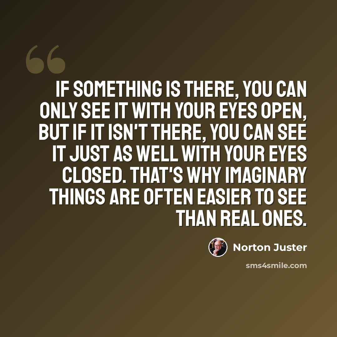 “if something is there, you can only see it with your eyes open, but if it isn't there, you can see it just as well with your eyes closed. That's why imaginary things are often easier to see than real ones.” quote by Norton Juster