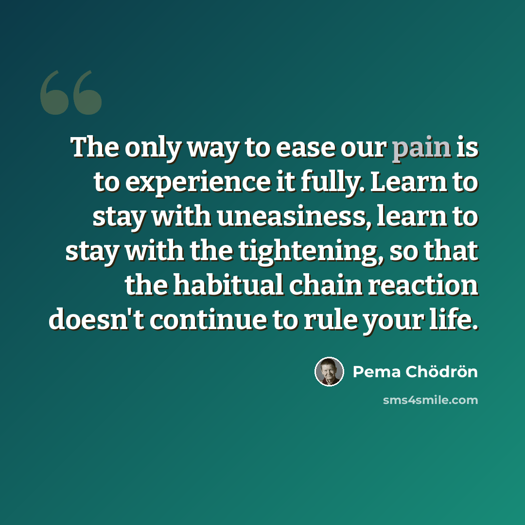 “The only way to ease our pain is to experience it fully. Learn to stay with uneasiness, learn to stay with the tightening, so that the habitual chain reaction doesn't continue to rule your life.” quote by Pema Chodron
