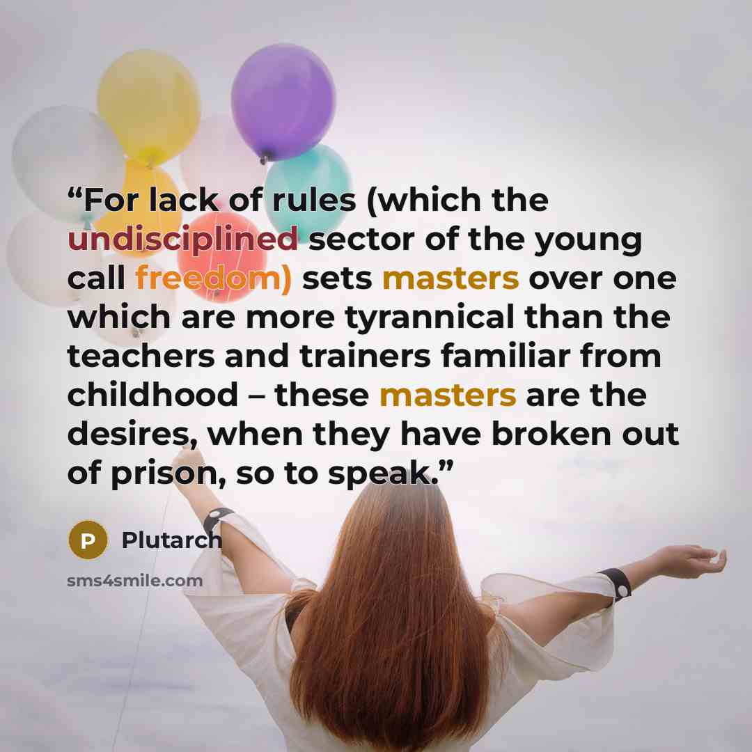“For lack of rules (which the undisciplined sector of the young call freedom) sets masters over one which are more tyrannical than the teachers and trainers familiar from childhood – these masters are the desires, when they have broken out of prison, so to speak.” quote by Plutarch