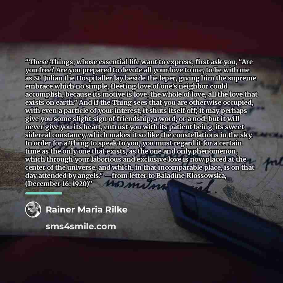 “These Things, whose essential life want to express, first ask you, “Are you free? Are you prepared to devote all your love to me, to lie with me as St. Julian the Hospitaller lay beside the leper, giving him the supreme embrace which no simple, fleeting love of one’s neighbor could accomplish…” quote by Rainer Maria Rilke