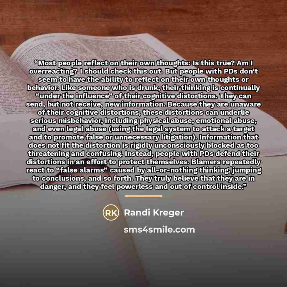 “Most people reflect on their own thoughts: Is this true? Am I overreacting? I should check this out. But people with PDs don’t seem to have the ability to reflect on their own thoughts or behavior. Like someone who is drunk, their thinking is continually “under the influence” of their cognitive…” quote by Randi Kreger