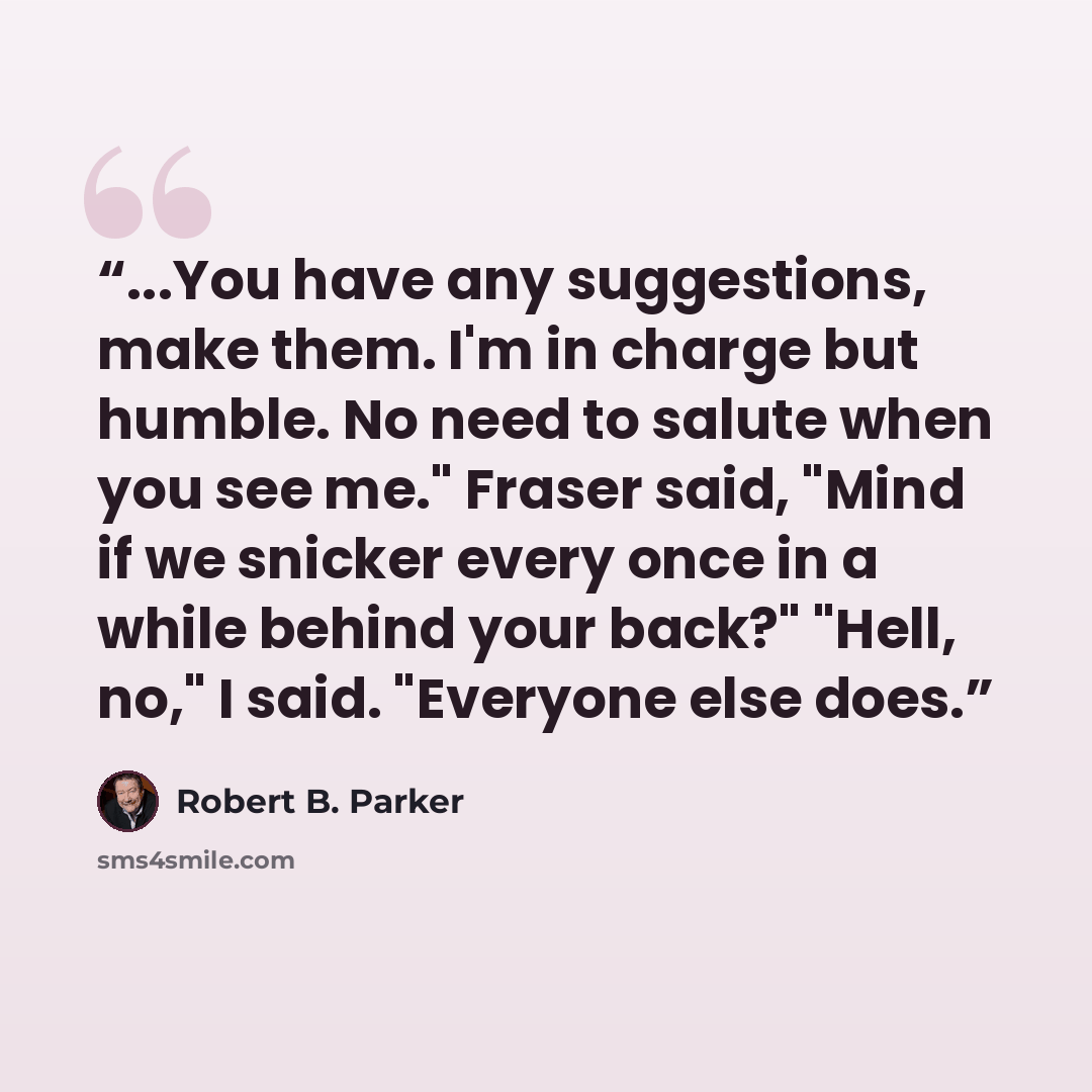 “...You have any suggestions, make them. I'm in charge but humble. No need to salute when you see me." Fraser said, "Mind if we snicker every once in a while behind your back?" "Hell, no," I said. "Everyone else does.” quote by Robert B. Parker